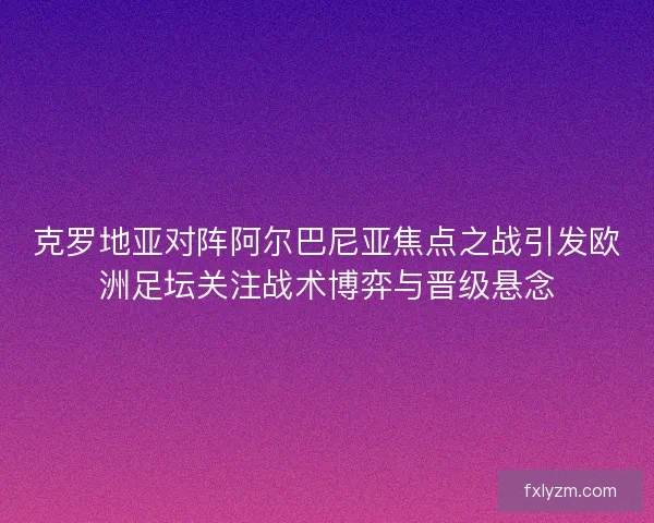 克罗地亚对阵阿尔巴尼亚焦点之战引发欧洲足坛关注战术博弈与晋级悬念