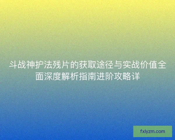斗战神护法残片的获取途径与实战价值全面深度解析指南进阶攻略详