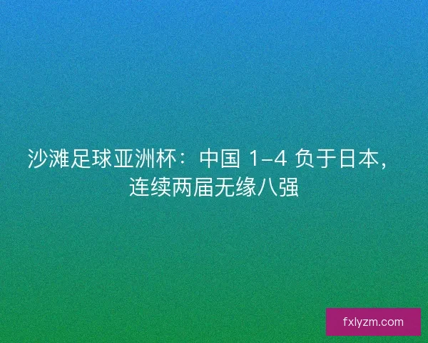沙滩足球亚洲杯：中国 1-4 负于日本，连续两届无缘八强