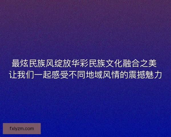 最炫民族风绽放华彩民族文化融合之美 让我们一起感受不同地域风情的震撼魅力