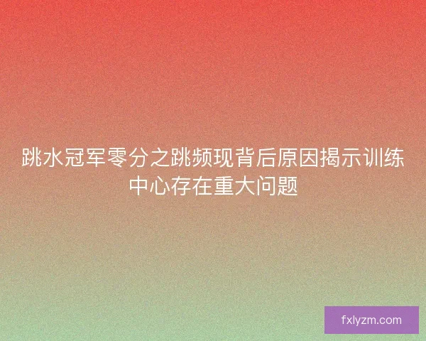 跳水冠军零分之跳频现背后原因揭示训练中心存在重大问题
